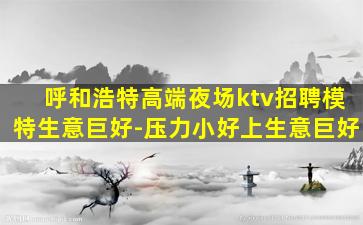 呼和浩特高端夜场ktv招聘模特生意巨好-压力小好上生意巨好